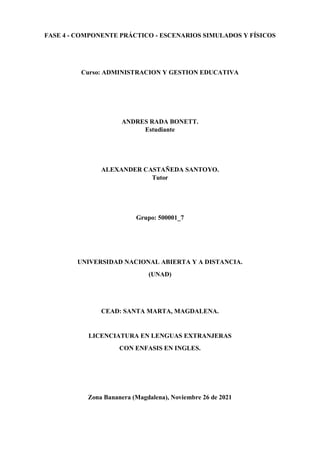 FASE 4 - COMPONENTE PRÁCTICO - ESCENARIOS SIMULADOS Y FÍSICOS
Curso: ADMINISTRACION Y GESTION EDUCATIVA
ANDRES RADA BONETT.
Estudiante
ALEXANDER CASTAÑEDA SANTOYO.
Tutor
Grupo: 500001_7
UNIVERSIDAD NACIONAL ABIERTA Y A DISTANCIA.
(UNAD)
CEAD: SANTA MARTA, MAGDALENA.
LICENCIATURA EN LENGUAS EXTRANJERAS
CON ENFASIS EN INGLES.
Zona Bananera (Magdalena), Noviembre 26 de 2021
 
