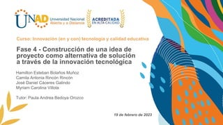 Fase 4 - Construcción de una idea de
proyecto como alternativa de solución
a través de la innovación tecnológica
Curso: Innovación (en y con) tecnología y calidad educativa
19 de febrero de 2023
Hamilton Esteban Bolaños Muñoz
Camila Antonia Rincón Rincón
José Daniel Cáceres Galindo
Myriam Carolina Villota
Tutor: Paula Andrea Bedoya Orozco
 