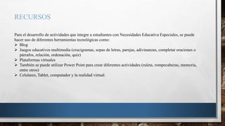 RECURSOS
Para el desarrollo de actividades que integre a estudiantes con Necesidades Educativa Especiales, se puede
hacer uso de diferentes herramientas tecnológicas como:
 Blog
 Juegos educativos multimedia (crucigramas, sopas de letras, parejas, adivinanzas, completar oraciones o
párrafos, relación, ordenación, quiz)
 Plataformas virtuales
 También se puede utilizar Power Point para crear diferentes actividades (ruleta, rompecabezas, memoria,
entre otros)
 Celulares, Tablet, computador y la realidad virtual.
 
