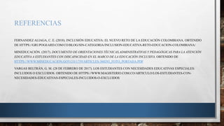 REFERENCIAS
FERNANDEZ ALIAGA, C. E. (2018). INCLUSIÓN EDUCATIVA: EL NUEVO RETO DE LA EDUCACIÓN COLOMBIANA. OBTENIDO
DE HTTPS://GRUPOGEARD.COM/CO/BLOG/SIN-CATEGORIA/INCLUSION-EDUCATIVA-RETO-EDUCACION-COLOMBIANA/
MINEDUCACIÓN. (2017). DOCUMENTO DE ORIENTACIONES TÉCNICAS,ADMINISTRATIVAS Y PEDAGÓGICAS PARA LA ATENCIÓN
EDUCATIVA A ESTUDIANTES CON DISCAPACIDAD EN EL MARCO DE LA EDUCACIÓN INCLUSIVA. OBTENIDO DE
HTTPS://WWW.MINEDUCACION.GOV.CO/1759/ARTICLES-360293_FOTO_PORTADA.PDF
VARGAS BELTRÁN, G. M. (28 DE FEBRERO DE 2017). LOS ESTUDIANTES CON NECESIDADES EDUCATIVAS ESPECIALES:
INCLUIDOS O EXCLUIDOS. OBTENIDO DE HTTPS://WWW.MAGISTERIO.COM.CO/ARTICULO/LOS-ESTUDIANTES-CON-
NECESIDADES-EDUCATIVAS-ESPECIALES-INCLUIDOS-O-EXCLUIDOS
 