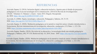 REFERENCIAS
Acevedo Zapata, S. (2014). Inclusión digital y educación inclusiva. Aportes para el diseño de proyectos
pedagógicos con el uso de tecnologías de la comunicación. (2014) En Revista de investigaciones
UNAD. Volumen 13. Número 1, Enero - Junio 2014. Bogotá. Recuperado
de: DOI: https://doi.org/10.22490/25391887.1130
Acevedo, S. (2008). Sujeto, tecnología y educación. Pedagogía y Saberes, 29, 51-55.
DOI: https://doi.org/10.17227/01212494.29pys51.55
Acevedo-Zapata, S. (2020). Mediación pedagógica en la narrativa visual de cursos virtuales introductorios a
licenciaturas. Revista interamericana de investigación, educación y pedagogía, (13) Núm. 1, 113-136.
2020, https://revistas.usantotomas.edu.co/index.php/riiep/article/view/5463
Acevedo-Zapata, Sandra. (2018). Revisión de la educación y la tecnología desde una mirada pedagógica.
Pedagogía y Saberes, (48), 97-110. Retrieved July 18, 2019, from DOI: https://doi.org/10.17227/pys.num48-
7376
Acevedo-Zapata, Sandra. (2020). Mediación pedagógica en la narrativa visual de cursos virtuales introductorios a
licenciaturas. Revista interamericana de investigación, educación y pedagogía, (13) Núm. 1, 113-136.
2020, https://revistas.usantotomas.edu.co/index.php/riiep/article/view/5463
 