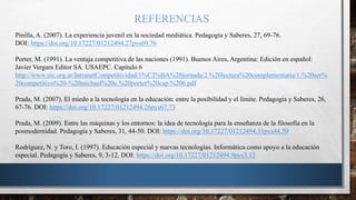 REFERENCIAS
Pinilla, A. (2007). La experiencia juvenil en la sociedad mediática. Pedagogía y Saberes, 27, 69-76.
DOI: https://doi.org/10.17227/01212494.27pys69.76
Porter, M. (1991). La ventaja competitiva de las naciones (1991). Buenos Aires, Argentina: Edición en español:
Javier Vergara Editor SA. USAEPC. Capitulo 6
http://www.uic.org.ar/IntranetCompetitividad/1%C2%BA%20jornada/2.%20lectura%20complementaria/1.%20ser%
20competitivo%20-%20michael%20e.%20porter%20cap.%206.pdf
Prada, M. (2007). El miedo a la tecnología en la educación: entre la posibilidad y el límite. Pedagogía y Saberes, 26,
67-76. DOI: https://doi.org/10.17227/01212494.26pys67.73
Prada, M. (2009). Entre las máquinas y los entornos: la idea de tecnología para la enseñanza de la filosofía en la
posmodernidad. Pedagogía y Saberes, 31, 44-50. DOI: https://doi.org/10.17227/01212494.31pys44.50
Rodríguez, N. y Toro, I. (1997). Educación especial y nuevas tecnologías. Informática como apoyo a la educación
especial. Pedagogía y Saberes, 9, 3-12. DOI: https://doi.org/10.17227/01212494.9pys3.12
 