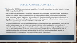 DESCRIPCIÓN DEL CONTEXTO
• En Colombia el 0,32% de los estudiantes que asisten a la escuela tienen alguna necesidad educativa especial
NEE (Vargas Beltrán, 2017).
• En Colombia, los departamentos y las entidades territoriales certificadas deben asignar educadores, profesionales
en educación especial, psicología, fonoaudiología, terapia ocupacional, trabajo social, intérpretes de lengua de
señas colombiana, modelos lingüísticos, etc., vinculados a la planta de personal como docentes o administrativos,
para que desempeñen funciones de apoyo a la integración académica y social de los estudiantes con necesidades
educativas especiales según la resolución 2565 de octubre 24 de 2003.
• El gobierno nacional para fomentar la educación inclusiva promulga la ley general de educación 115 de 1994, en la
cual, se reglamenta que todas las instituciones educativas deberán realizar la adaptación correspondiente al
currículo cuando se evidencie que el estudiante lo necesite o de presentar alguna discapacidad. llegando al decreto
366 del 2009 que reglamenta los servicios de apoyo pedagógico para personas con discapacidad, este debe ser
aplicado a las entidades territoriales en la organización del servicio de apoyo pedagógico para la oferta de
educación inclusiva a los estudiantes que encuentran barreras para el aprendizaje.
 