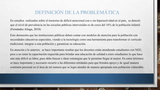 DEFINICIÓN DE LA PROBLEMÁTICA
En estudios realizados sobre el trastorno de déficit atencional con o sin hiperactividad en el país, se detectó
que el nivel de prevalencia en las escuelas públicas intervenidas es de cerca del 16% de la población infantil.
(Fernández Aliaga, 2018)
Esto demuestra que las instituciones públicas deben contar con modelos de atención para la población con
necesidades educativas especiales, viendo a la tecnología como una herramienta para transformar el currículo
tradicional, integrar a esta población y garantizar su educación.
En atención a lo anterior, se hace importante resaltar que los docentes están atendiendo estudiantes con NEE,
pese a no tener la capacitación requerida para brindar una educación de calidad a estos estudiantes lo que hace
aún más difícil su labor, pues debe buscar e idear estrategias que le permitan llegar al menor. En estos términos
se hace importante y necesario recurrir a las diferentes entidades para que brinden apoyo y de igual manera
contraten personal en el área de tal manera que se logre atender de manera apropiada esta población vulnerable.
 