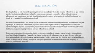 JUSTIFICACIÓN
En el siglo XXI se está buscando que ningún menor se quede por fuera del Sistema Educativo, lo que permite
que las Instituciones educativas realice los procesos de matricula a todos los niños, niñas, jóvenes y
adolescente que requieran el servicio sin distinción; conllevando a la inclusión sin exclusión ninguna, en
donde se ve a todos los estudiantes por igual.
En estos términos su busca una educación inclusiva de tal manera que se logre eliminar la discriminación por
algún tipo de condición, conllevando a que las instituciones logren observar esa problemática como una
oportunidad para mejorar los diferentes procesos educativos que se llevan dentro de la Institución educativa
de tal manera que se logre prestar un servicio Educativo de calidad
Los requerimientos por implementar ajustes en los procesos educativos para lograr incluir a los estudiantes
con Necesidades Educativas Especiales, se hacen inminentes de tal manera que se logre llevar a cabo una
Educación inclusiva. El artículo 44 de la Constitución Política indica que “La familia, la sociedad y el Estado
tienen la obligación de asistir y proteger al niño para garantizar su desarrollo armónico e integral y el
ejercicio pleno de sus derechos “
 