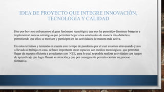 IDEA DE PROYECTO QUE INTEGRE INNOVACIÓN,
TECNOLOGÍAY CALIDAD
Hoy por hoy nos enfrentamos al gran fenómeno tecnológico que nos ha permitido disminuir barreras e
implementar nuevas estrategias que permitan llegar a los estudiantes de manera más didáctica,
permitiendo que ellos se motiven y participen en las actividades de manera más activa.
En estos términos y teniendo en cuenta este tiempo de pandemia por el cual estamos atravesando y nos
a llevado al trabajo en casa, se hace importante crear espacios con medios tecnológicos que permitan
llegar de manera eficiente a estudiantes con NEE, para lo cual se podría realizar actividades con juegos
de aprendizaje que logre llamar su atención y que por consiguiente permita evaluar su proceso
formativo.
 