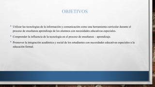 OBJETIVOS
• Utilizar las tecnologías de la información y comunicación como una herramienta curricular durante el
proceso de enseñanza aprendizaje de los alumnos con necesidades educativas especiales.
• Comprender la influencia de la tecnología en el proceso de enseñanza – aprendizaje.
• Promover la integración académica y social de los estudiantes con necesidades educativas especiales a la
educación formal.
 
