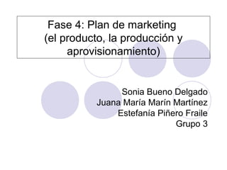 Fase 4: Plan de marketing
(el producto, la producción y
     aprovisionamiento)


               Sonia Bueno Delgado
          Juana María Marín Martínez
              Estefanía Piñero Fraile
                            Grupo 3
 