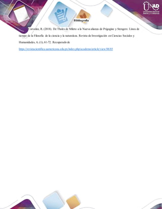 Bibliografía
Corvalán, R. (2018). De Thales de Mileto a la Nueva alianza de Prigogine y Stengers: Línea de
tiempo de la Filosofía de la ciencia y la naturaleza. Revista de Investigación en Ciencias Sociales y
Humanidades, 6, (1), 61-72. Recuperado de
https://revistacientifica.uamericana.edu.py/index.php/academo/article/view/88/85
 