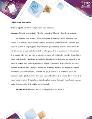 Resumen
Objeto virtual informativo:
Tema Escogido: Naturaleza y origen de las ideas científicas.
Subtemas: Filosofía y cosmología/ Filosofía y naturaleza/ Historia y filosofía de la ciencia.
En la historia de la filosofía, desde sus orígenes (cosmológicamente hablando), está
siempre se ha revestido de un carácter científico, haciéndose contundentemente relevante para
marcar el camino de los principales descubrimientos que en materia científica han supuesto los
más importantes avances de la humanidad en la búsqueda de la comprensión y el entendimiento
de la realidad y las leyes que rigen el universo en cuanto tal, los filósofos naturales desde el inicio
mismo de la filosofía, (históricamente hablando) han visto en los fenómenos de la naturaleza su
objeto de estudio, todo lo que se pueda decir, indagar y comprender acerca de cómo funciona e
interactúa el mundo físico (la physis) nació como un intento filosófico por develar los orígenes
del universo y su funcionamiento, se afirma así que, la ciencia se ha alimentado desde su
nacimiento de los planteamientos filosóficos y que ambas (filosofía y ciencia) deben operar de la
mano, bajo el principio de mutualismo, (interdisciplinariamente hablando) para alcanzar mayores
grados de comprensión de la realidad que nos es dada.
Palabras clave: Filosofía/Ciencia/Cosmología/Historia/Naturaleza.
 
