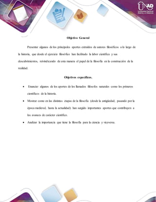 Objetivo General
Presentar algunos de los principales aportes extraídos de autores filosóficos a lo largo de
la historia, que desde el ejercicio filosófico han facilitado la labor científica y sus
descubrimientos, reivindicando de esta manera el papel de la filosofía en la construcción de la
realidad.
Objetivos específicos.
 Enunciar algunos de los aportes de los llamados filósofos naturales como los primeros
científicos de la historia.
 Mostrar como en las distintas etapas de la filosofía (desde la antigüedad, pasando por la
época medieval, hasta la actualidad) han surgido importantes aportes que contribuyen a
los avances de carácter científico.
 Analizar la importancia que tiene la filosofía para la ciencia y viceversa.
 