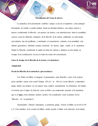 Presentación del Tema de interés
La naturaleza del conocimiento científico aunque se da con el empirismo como principal
herramienta de estudio se puede analizar desde un abordaje histórico, por etapas, autores y
épocas, considerando la filosofía, sus aportes a la ciencia y sus interrelaciones hasta la actualidad,
conocer como los diferentes principios de la filosofía de la ciencia, analizando en cada tiempo
esta relación, han ido perfilando y modelando el conocimiento, teniendo en la actualidad a las
mismas generatrices, habiendo tomado conciencia de nuestro lugar común en la naturaleza.
Siendo la Filosofía considerada la madre de todas las ciencias y dándose en este tiempo un
resurgir de la consideración de esta en todas las ramas del conocimiento.
Línea de tiempo de la filosofía de la ciencia y la naturaleza
Antigüedad:
Desde los filósofos de la naturaleza (presocráticos)
Con Thales de Mileto se inauguró el pensamiento tanto filosófico como el de carácter
proto científico (nació en la actual Turquía, 624 a.C. al 548 a.C.) como filósofo y matemático
griego intento por primera vez de manera seria, explicar racionalmente los fenómenos del mundo,
al sostener que el origen de todas las cosas se debía a un componente presente en la naturaleza
que es el agua, como elemento primero (arché). Fue considerado como el primero de los
“filósofos de la naturaleza”.
Anaximandro: Filósofo matemático y astrónomo griego. (Nació en Mileto en el 610 a 545
a. C.) Fue miembro de la escuela de Mileto, donde sucedió a Thales en la dirección de la misma.
 