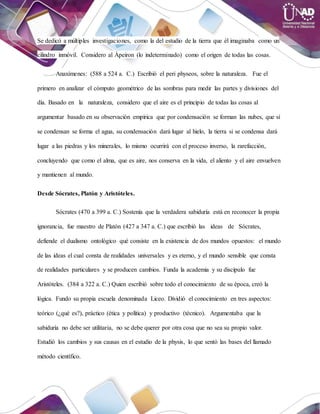 Se dedicó a múltiples investigaciones, como la del estudio de la tierra que él imaginaba como un
cilindro inmóvil. Considero al Ápeiron (lo indeterminado) como el origen de todas las cosas.
Anaxímenes: (588 a 524 a. C.) Escribió el peri physeos, sobre la naturaleza. Fue el
primero en analizar el cómputo geométrico de las sombras para medir las partes y divisiones del
día. Basado en la naturaleza, considero que el aire es el principio de todas las cosas al
argumentar basado en su observación empírica que por condensación se forman las nubes, que sí
se condensan se forma el agua, su condensación dará lugar al hielo, la tierra si se condensa dará
lugar a las piedras y los minerales, lo mismo ocurrirá con el proceso inverso, la rarefacción,
concluyendo que como el alma, que es aire, nos conserva en la vida, el aliento y el aire envuelven
y mantienen al mundo.
Desde Sócrates, Platón y Aristóteles.
Sócrates (470 a 399 a. C.) Sostenía que la verdadera sabiduría está en reconocer la propia
ignorancia, fue maestro de Platón (427 a 347 a. C.) que escribió las ideas de Sócrates,
defiende el dualismo ontológico qué consiste en la existencia de dos mundos opuestos: el mundo
de las ideas el cual consta de realidades universales y es eterno, y el mundo sensible que consta
de realidades particulares y se producen cambios. Funda la academia y su discípulo fue
Aristóteles. (384 a 322 a. C.) Quien escribió sobre todo el conocimiento de su época, creó la
lógica. Fundo su propia escuela denominada Liceo. Dividió el conocimiento en tres aspectos:
teórico (¿qué es?), práctico (ética y política) y productivo (técnico). Argumentaba que la
sabiduría no debe ser utilitaria, no se debe querer por otra cosa que no sea su propio valor.
Estudió los cambios y sus causas en el estudio de la physis, lo que sentó las bases del llamado
método científico.
 