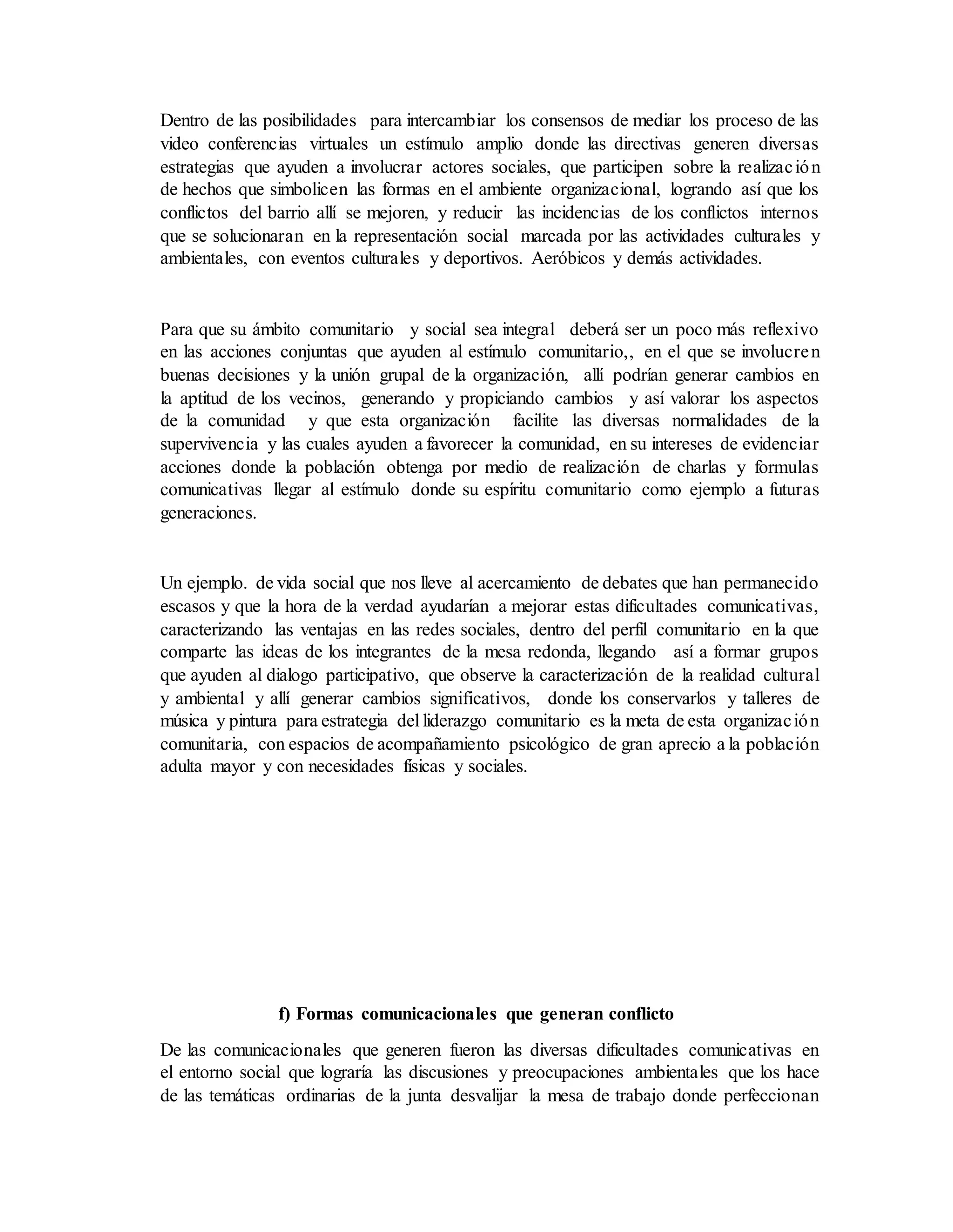 Dentro de las posibilidades para intercambiar los consensos de mediar los proceso de las
video conferencias virtuales un estímulo amplio donde las directivas generen diversas
estrategias que ayuden a involucrar actores sociales, que participen sobre la realización
de hechos que simbolicen las formas en el ambiente organizacional, logrando así que los
conflictos del barrio allí se mejoren, y reducir las incidencias de los conflictos internos
que se solucionaran en la representación social marcada por las actividades culturales y
ambientales, con eventos culturales y deportivos. Aeróbicos y demás actividades.
Para que su ámbito comunitario y social sea integral deberá ser un poco más reflexivo
en las acciones conjuntas que ayuden al estímulo comunitario,, en el que se involucren
buenas decisiones y la unión grupal de la organización, allí podrían generar cambios en
la aptitud de los vecinos, generando y propiciando cambios y así valorar los aspectos
de la comunidad y que esta organización facilite las diversas normalidades de la
supervivencia y las cuales ayuden a favorecer la comunidad, en su intereses de evidenciar
acciones donde la población obtenga por medio de realización de charlas y formulas
comunicativas llegar al estímulo donde su espíritu comunitario como ejemplo a futuras
generaciones.
Un ejemplo. de vida social que nos lleve al acercamiento de debates que han permanecido
escasos y que la hora de la verdad ayudarían a mejorar estas dificultades comunicativas,
caracterizando las ventajas en las redes sociales, dentro del perfil comunitario en la que
comparte las ideas de los integrantes de la mesa redonda, llegando así a formar grupos
que ayuden al dialogo participativo, que observe la caracterización de la realidad cultural
y ambiental y allí generar cambios significativos, donde los conservarlos y talleres de
música y pintura para estrategia del liderazgo comunitario es la meta de esta organización
comunitaria, con espacios de acompañamiento psicológico de gran aprecio a la población
adulta mayor y con necesidades físicas y sociales.
f) Formas comunicacionales que generan conflicto
De las comunicacionales que generen fueron las diversas dificultades comunicativas en
el entorno social que lograría las discusiones y preocupaciones ambientales que los hace
de las temáticas ordinarias de la junta desvalijar la mesa de trabajo donde perfeccionan
 