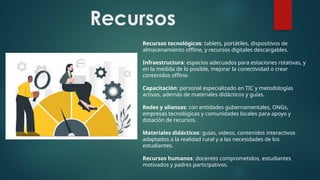 Recursos
Recursos tecnológicos: tablets, portátiles, dispositivos de
almacenamiento offline, y recursos digitales descargables.
Infraestructura: espacios adecuados para estaciones rotativas, y
en la medida de lo posible, mejorar la conectividad o crear
contenidos offline.
Capacitación: personal especializado en TIC y metodologías
activas, además de materiales didácticos y guías.
Redes y alianzas: con entidades gubernamentales, ONGs,
empresas tecnológicas y comunidades locales para apoyo y
dotación de recursos.
Materiales didácticos: guías, videos, contenidos interactivos
adaptados a la realidad rural y a las necesidades de los
estudiantes.
Recursos humanos: docentes comprometidos, estudiantes
motivados y padres participativos.
 