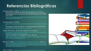 Referencias Bibliográficas
Acevedo-Zapata, S. (2014). Inclusión digital y educación inclusiva .
Aportes para el diseño de proyectos pedagógicos con el uso de
tecnologías de la comunicación. Revista de investigaciones UNAD,
13(1), 41-57.
https://hemeroteca.unad.edu.co/index.php/revista-de-investigacio
nes-unad/article/view/113
Acevedo-Zapata, S. (2018).
Revisión de la educación y la tecnología desde una mirada pedagógic
a.
Pedagogía y Saberes, (48), 97-110. Retrieved July 18, 2019, from
https://doi.org/10.17227/pys.num48-7376
Cabero Almenara, J., & Llorente Cejudo, M. D. C. (2015).
Tecnologías de la Información y la Comunicación (TIC): escenarios
formativos y teorías del aprendizaje
. Revista lasallista de investigación, 12(2), 186-193.
http://www.scielo.org.co/scielo.php?pid=S1794-444920150002000
19&script=sci_abstract&tlng=es
Garrido, Á. (2020). Los avances de la Inteligencia Artificial . Dykinson.
https://bibliotecavirtual.unad.edu.co/login?url=https://search.ebsc
ohost.com/login.aspx?direct=true&db=e000xww&AN=2435333&la
ng=es&site=eds-live&scope=site
Girón, A (2000). Schumpeter: aportaciones al pensamiento económico
 