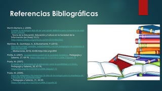 Referencias Bibliográficas
Martín-Barbero, J. (2009).
Cuando la tecnología deja de ser una ayuda didáctica para convertirse en med
iación cultural.
Teoría de la Educación. Educación y Cultura en la Sociedad de la
Información [en línea] 10 (1).
http://www.redalyc.org/articulo.oa?id=201018023002
Martínez, B., Quimbayo, A., & Bustamante, P. (2010).
Educación virtual: sentidos, subjetividades y acción pedagógica en contextos m
ulticulticulturales
. Mediaciones, 8(10), 63-80.http://doi.org/c894
Pinilla, A. (2007). La experiencia juvenil en la sociedad mediática . Pedagogía y
Saberes, 27, 69-76. https://doi.org/10.17227/01212494.27pys69.76
Prada, M. (2007).
El miedo a la tecnología en la educación: entre la posibilidad y el límite .
Pedagogía y Saberes, 26, 67-76.
https://doi.org/10.17227/01212494.26pys67.73
Prada, M. (2009).
Entre las máquinas y los entornos: la idea de tecnología para la enseñanza de l
a filosofía en la posmodernidad
. Pedagogía y Saberes, 31, 44-50.
https://doi.org/10.17227/01212494.31pys44.50
 