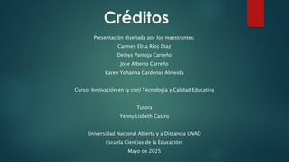 Créditos
Presentación diseñada por los maestrantes:
Carmen Elisa Ríos Diaz
Deibys Pantoja Carreño
Jose Alberto Carreño
Karen Yohanna Cardenas Almeida
Curso: Innovación en (y con) Tecnología y Calidad Educativa
Tutora
Yenny Lisbeth Castro
Universidad Nacional Abierta y a Distancia UNAD
Escuela Ciencias de la Educación
Mayo de 2025
 