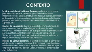 CONTEXTO
Institución Educativa Nueva Esperanza ubicada en el centro
poblado Santa Teresa, del Municipio San Luis de Gaceno,
Departamento de Boyacá. Institución Educativa pública, calendario
A, de carácter mixto, con niveles existentes de preescolar, básica
primaria, secundaria y media; cuenta con la modalidad técnica
Agropecuaria.
Medios de transporte: Como la localidad es rural, el medio de
transporte más usado es el cabalgar por los caminos de
herradura. Se carece de líneas de bus que entren al poblado, razón
por la cual los habitantes tienen como único transporte las
“lecheras” o sea vehículos que realizan el acopio de leche en la
región y los carros y motos de uso particular.
Medios de Comunicación: La localidad cuenta con el servicio de
celular, radio, televisión por cable, Internet para cinco familias a
través de una empresa privada y planes de datos prestados por las
empresas de telefonía celular. La señal de celular e internet son
muy deficientes.
 