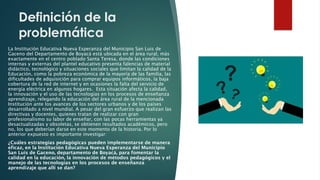 Definición de la
problemática
La Institución Educativa Nueva Esperanza del Municipio San Luis de
Gaceno del Departamento de Boyacá está ubicada en el área rural, más
exactamente en el centro poblado Santa Teresa, donde las condiciones
internas y externas del plantel educativo presenta falencias de material
didáctico, tecnológico y situaciones sociales que limitan la calidad de la
Educación, como la pobreza económica de la mayoría de las familia, las
dificultades de adquisición para comprar equipos informáticos, la baja
cobertura de la red de internet y en ocasiones la falta del servicio de
energía eléctrica en algunos hogares. Esta situación afecta la calidad,
la innovación y el uso de las tecnologías en los procesos de enseñanza
aprendizaje, relegando la educación del área rural de la mencionada
Institución ante los avances de los sectores urbanos y de los países
desarrollado a nivel mundial. A pesar del gran esfuerzo que realizan las
directivas y docentes, quienes tratan de realizar con gran
profesionalismo su labor de enseñar, con las pocas herramientas ya
desactualizadas y obsoletas, se obtienen resultados académicos, pero
no, los que deberían darse en este momento de la historia. Por lo
anterior expuesto es importante investigar:
¿Cuáles estrategias pedagógicas pueden implementarse de manera
eficaz, en la Institución Educativa Nueva Esperanza del Municipio
San Luis de Gaceno, departamento de Boyacá, para fomentar la
calidad en la educación, la innovación de métodos pedagógicos y el
manejo de las tecnologías en los procesos de enseñanza
aprendizaje que allí se dan?
 