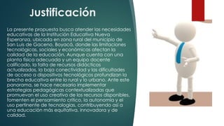 Justificación
La presente propuesta busca atender las necesidades
educativas de la Institución Educativa Nueva
Esperanza, ubicada en zona rural del municipio de
San Luis de Gaceno, Boyacá, donde las limitaciones
tecnológicas, sociales y económicas afectan la
calidad de la educación. Aunque cuenta con una
planta física adecuada y un equipo docente
calificado, la falta de recursos didácticos
actualizados, la baja conectividad y las dificultades
de acceso a dispositivos tecnológicos profundizan la
brecha educativa entre lo rural y lo urbano. Ante este
panorama, se hace necesario implementar
estrategias pedagógicas contextualizadas que
promuevan el uso creativo de los recursos disponibles,
fomenten el pensamiento crítico, la autonomía y el
uso pertinente de tecnologías, contribuyendo así a
una educación más equitativa, innovadora y de
calidad.
 