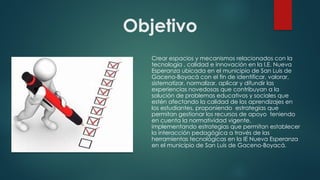 Objetivo
Crear espacios y mecanismos relacionados con la
tecnología , calidad e innovación en la I.E. Nueva
Esperanza ubicada en el municipio de San Luis de
Gaceno-Boyacá con el fin de identificar, valorar,
sistematizar, normalizar, aplicar y difundir las
experiencias novedosas que contribuyan a la
solución de problemas educativos y sociales que
estén afectando la calidad de los aprendizajes en
los estudiantes, proponiendo estrategias que
permitan gestionar los recursos de apoyo teniendo
en cuenta la normatividad vigente,
implementando estrategias que permitan establecer
la interacción pedagógica a través de las
herramientas tecnológicas en la IE Nueva Esperanza
en el municipio de San Luis de Gaceno-Boyacá.
 