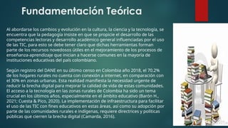 Fundamentación Teórica
Al abordarse los cambios y evolución en la cultura, la ciencia y la tecnología, se
encuentra que la pedagogía insiste en que se propicie el desarrollo de las
competencias lectoras y desarrollo académico general influenciadas por el uso
de las TIC, para esto se debe tener claro que dichas herramientas forman
parte de los recursos novedosos útiles en el mejoramiento de los procesos de
enseñanza-aprendizaje que inician a hacerse comunes en la mayoría de
instituciones educativas del país colombiano.
Según registro del DANE en su último censo en Colombia año 2018, el 70.2%
de los hogares rurales no cuenta con conexión a internet, en comparación con
el 30% en zonas urbanas. Esta realidad manifiesta la necesidad urgente de
reducir la brecha digital para mejorar la calidad de vida de estas comunidades.
El acceso a la tecnología en las zonas rurales de Colombia ha sido un tema
crucial en los últimos años, especialmente en el ámbito educativo (Barón H.,
2021; Cuesta & Pico, 2020). La implementación de infraestructura para facilitar
el uso de las TIC con fines educativos en estas áreas, así como su adopción por
parte de las comunidades rurales e indígenas, requiere directrices y políticas
públicas que cierren la brecha digital (Camarda, 2016).
 
