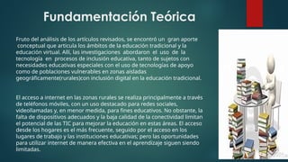 Fruto del análisis de los artículos revisados, se encontró un gran aporte
conceptual que articula los ámbitos de la educación tradicional y la
educación virtual. Allí, las investigaciones abordaron el uso de la
tecnología en procesos de inclusión educativa, tanto de sujetos con
necesidades educativas especiales con el uso de tecnologías de apoyo
como de poblaciones vulnerables en zonas aisladas
geográficamente(rurales)con inclusión digital en la educación tradicional.
El acceso a internet en las zonas rurales se realiza principalmente a través
de teléfonos móviles, con un uso destacado para redes sociales,
videollamadas y, en menor medida, para fines educativos. No obstante, la
falta de dispositivos adecuados y la baja calidad de la conectividad limitan
el potencial de las TIC para mejorar la educación en estas áreas. El acceso
desde los hogares es el más frecuente, seguido por el acceso en los
lugares de trabajo y las instituciones educativas; pero las oportunidades
para utilizar internet de manera efectiva en el aprendizaje siguen siendo
limitadas.
Fundamentación Teórica
 