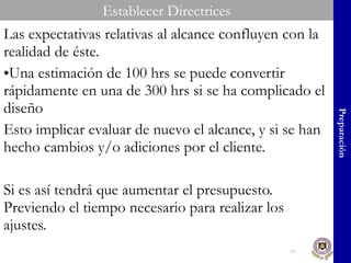 Las expectativas relativas al alcance confluyen con la realidad de éste. Una estimación de 100 hrs se puede convertir rápidamente en una de 300 hrs si se ha complicado el diseño Esto implicar evaluar de nuevo el alcance, y si se han hecho cambios y/o adiciones por el cliente. Si es así tendrá que aumentar el presupuesto. Previendo el tiempo necesario para realizar los ajustes. Preparación Establecer Directrices 