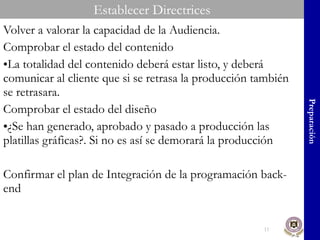 Volver a valorar la capacidad de la Audiencia. Comprobar el estado del contenido La totalidad del contenido deberá estar listo, y deberá comunicar al cliente que si se retrasa la producción también se retrasara. Comprobar el estado del diseño ¿Se han generado, aprobado y pasado a producción las platillas gráficas?. Si no es así se demorará la producción Confirmar el plan de Integración de la programación back-end Preparación Establecer Directrices 