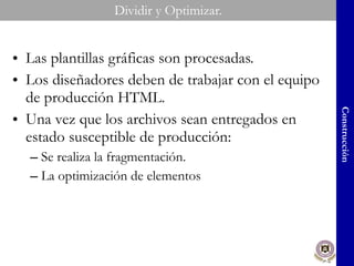 Dividir y Optimizar. Las plantillas gráficas son procesadas. Los diseñadores deben de trabajar con el equipo de producción HTML. Una vez que los archivos sean entregados en estado susceptible de producción: Se realiza la fragmentación. La optimización de elementos Construcción 