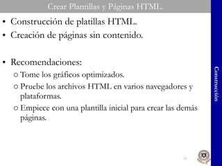 Crear Plantillas y Páginas HTML. Construcción de platillas HTML. Creación de páginas sin contenido. Recomendaciones: Tome los gráficos optimizados. Pruebe los archivos HTML en varios navegadores y plataformas. Empiece con una plantilla inicial para crear las demás páginas. Construcción 