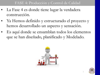 FASE 4: Producción y Control de Calidad La Fase 4 es donde tiene lugar la verdadera construcción. Ya Hemos definido y estructurado el proyecto y hemos desarrollado un aspecto y sensación. Es aquí donde se ensamblan todos los elementos que se han diseñado, planificado y Modelado. 