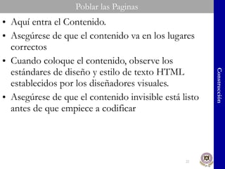 Poblar las Paginas Aquí entra el Contenido.  Asegúrese de que el contenido va en los lugares correctos Cuando coloque el contenido, observe los estándares de diseño y estilo de texto HTML establecidos por los diseñadores visuales. Asegúrese de que el contenido invisible está listo antes de que empiece a codificar Construcción 