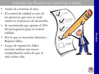 Entender las Pruebas de Control de Calidad. Acaba de construir el sitio.  El control de calidad es uno de los procesos que mas se suele omitir en el proceso de desarrollo. Se recomienda que apunte el 10% del presupuesto para el control calidad. Por lo que es necesario detectar y Reparar fallos. Luego de reparar los fallos necesita realizar una nueva comprobación antes de que el sitio cobre vida. Pruebas 