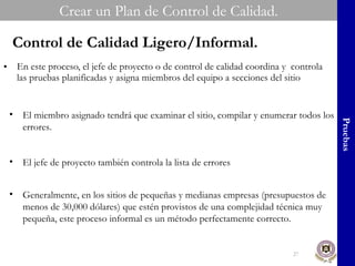 En este proceso, el jefe de proyecto o de control de calidad coordina y  controla las pruebas planificadas y asigna miembros del equipo a secciones del sitio Crear un Plan de Control de Calidad. Pruebas Control de Calidad Ligero/Informal. El miembro asignado tendrá que examinar el sitio, compilar y enumerar todos los errores. El jefe de proyecto también controla la lista de errores Generalmente, en los sitios de pequeñas y medianas empresas (presupuestos de menos de 30,000 dólares) que estén provistos de una complejidad técnica muy pequeña, este proceso informal es un método perfectamente correcto. 