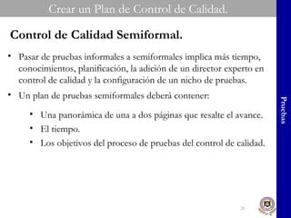 Crear un Plan de Control de Calidad. Pruebas Control de Calidad Semiformal. Pasar de pruebas informales a semiformales implica más tiempo, conocimientos, planificación, la adición de un director experto en control de calidad y la configuración de un nicho de pruebas. Un plan de pruebas semiformales deberá contener: Una panorámica de una a dos páginas que resalte el avance. El tiempo. Los objetivos del proceso de pruebas del control de calidad. 