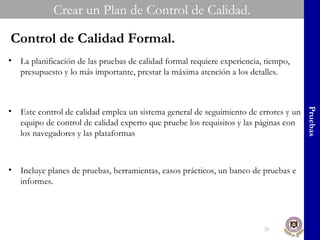 Crear un Plan de Control de Calidad. Pruebas Control de Calidad Formal. La planificación de las pruebas de calidad formal requiere experiencia, tiempo, presupuesto y lo más importante, prestar la máxima atención a los detalles. Este control de calidad emplea un sistema general de seguimiento de errores y un equipo de control de calidad experto que pruebe los requisitos y las páginas con los navegadores y las plataformas Incluye planes de pruebas, herramientas, casos prácticos, un banco de pruebas e informes. 