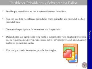 Establecer Prioridades y Solventar los Fallos. Pruebas Decida que necesidades se van a reparar de forma inmediata. Siga con una lista y establezca prioridades como prioridad alta prioridad media y prioridad baja. Comprenda que algunos de los errores son irreparables. Dependiendo del tiempo que reste hasta el lanzamiento y del nivel de perfección que se requiera en el, prevea cuales van a ser los arreglos previos al lanzamiento y cuales los posteriores a este. Una vez que corrija los errores, pruebe los arreglos. 