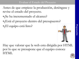 Evaluar el Estado del Proyecto Antes de que empiece la producción, deténgase y revise el estado del proyecto. ¿Se ha incrementado el alcance? ¿Está el proyecto dentro del presupuesto? ¿El equipo está listo? Hay que valorar que la web esta dirigida por HTML por lo que se presupone que el equipo conoce HTML Preparación 