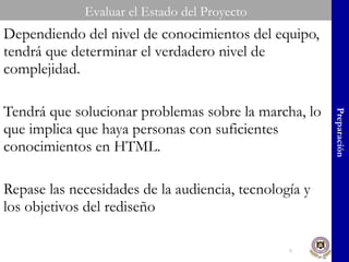 Dependiendo del nivel de conocimientos del equipo, tendrá que determinar el verdadero nivel de complejidad. Tendrá que solucionar problemas sobre la marcha, lo que implica que haya personas con suficientes conocimientos en HTML. Repase las necesidades de la audiencia, tecnología y los objetivos del rediseño Evaluar el Estado del Proyecto Preparación 