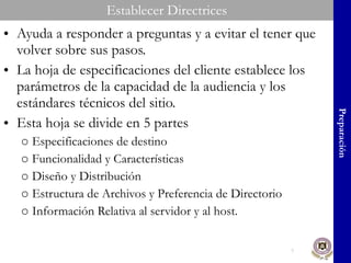 Establecer Directrices Ayuda a responder a preguntas y a evitar el tener que volver sobre sus pasos. La hoja de especificaciones del cliente establece los parámetros de la capacidad de la audiencia y los estándares técnicos del sitio. Esta hoja se divide en 5 partes Especificaciones de destino Funcionalidad y Características Diseño y Distribución Estructura de Archivos y Preferencia de Directorio Información Relativa al servidor y al host. Preparación 