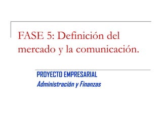 FASE 5: Definición del mercado y la comunicación. PROYECTO EMPRESARIAL Administración y Finanzas 