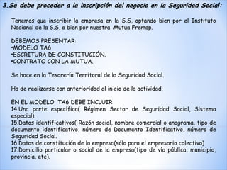Tenemos que inscribir la empresa en la S.S, optando bien por el Instituto Nacional de la S.S, o bien por nuestra  Mutua Fremap.   DEBEMOS PRESENTAR:  MODELO TA6 ESCRITURA DE CONSTITUCIÓN. CONTRATO CON LA MUTUA. Se hace en la Tesorería Territoral de la Seguridad Social. Ha de realizarse con anterioridad al inicio de la actividad. EN EL MODELO  TA6 DEBE INCLUIR: Una parte específica( Régimen Sector de Seguridad Social, Sistema especial). Datos identificativos( Razón social, nombre comercial o anagrama, tipo de documento identificativo, número de Documento Identificativo, número de Seguridad Social. Datos de constitución de la empresa(sólo para el empresario colectivo) Domicilio particular o social de la empresa(tipo de vía pública, municipio, provincia, etc).   3.Se debe proceder a la inscripción del negocio en la Seguridad Social: 