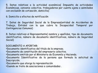 5. Datos relativos a la actividad económica( Impuesto de actividades Económicas, convenio colectivo, trabajadores por cuenta ajena o asimilados con exclusión de cotización, domicilio) 6. Domicilio a efectos de notificación 7. Datos de Seguridad Social de la Empresa(entidad de Accidentes de Trabajo, Entidad con la que cubre la Incapacidad Temporal por Contingencias Comunes) 8. Datos relativos al Representante( nombre y apellidos, tipo de documento identificativo, número de documento identificativos, número de Seguridad Social) DOCUMENTO A APORTAR: Documento identificativo del titula de la empresa. Documento de constitución del empresario colectivo. Documento emitido por el Ministerio de Economía y Hacienda. Documento Identificativo de la persona que formula la solicitud de Inscripición. Documento que otorga la representación Cuando se trate de asociaciones o comunidades . 