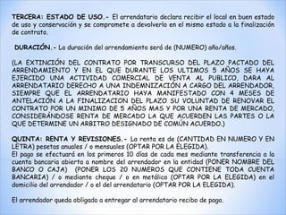TERCERA: ESTADO DE USO.-  El arrendatario declara recibir el local en buen estado de uso y conservación y se compromete a devolverlo en el mismo estado a la finalización de contrato. DURACIÓN.-  La duración del arrendamiento será de (NUMERO) año/años. (LA EXTINCIÓN DEL CONTRATO POR TRANSCURSO DEL PLAZO PACTADO DEL ARRENDAMIENTO Y EN EL QUE DURANTE LOS ULTIMOS 5 AÑOS SE HAYA EJERCIDO UNA ACTIVIDAD COMERCIAL DE VENTA AL PUBLICO, DARA AL ARRENDATARIO DERECHO A UNA INDEMNIZACIÓN A CARGO DEL ARRENDADOR, SIEMPRE QUE EL ARRENDATARIO HAYA MANIFESTADO CON 4 MESES DE ANTELACIÓN A LA FINALIZACION DEL PLAZO SU VOLUNTAD DE RENOVAR EL CONTRATO POR UN MINIMO DE 5 AÑOS MAS Y POR UNA RENTA DE MERCADO, CONSIDERÁNDOSE RENTA DE MERCADO LA QUE ACUERDEN LAS PARTES O LA QUE DETERMINE UN ARBITRO DESIGNADO DE COMÚN ACUERDO.)  QUINTA: RENTA Y REVISIONES.-  La renta es de (CANTIDAD EN NUMERO Y EN LETRA) pesetas anuales / o mensuales (OPTAR POR LA ELEGIDA).  El pago se efectuará en los primeros 10 días de cada mes mediante transferencia a la cuenta bancaria abierta a nombre del arrendador en la entidad (PONER NOMBRE DEL BANCO O CAJA)  (PONER LOS 20 NUMEROS QUE CONTIENE TODA CUENTA BANCARIA) / o mediante cheque / o en metálico (OPTAR POR LA ELEGIDA) en el domicilio del arrendador / o el del arrendatario (OPTAR POR LA ELEGIDA).  El arrendador queda obligado a entregar al arrendatario recibo de pago. 