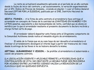 La renta se actualizará anualmente aplicando en el período de un año contado desde la fecha de inicio del contrato, y así sucesivamente, la variación experimentada por el IPC, Índice de Precios de Consumo,, vivienda en alquiler / o por el Índice General Nacional (OPTAR POR LA ELEGIDA), publicado por el INE, Instituto Nacional de Estadística.    SEXTA: FIANZA.-  A la firma de este contrato el arrendatario hace entrega al arrendador en concepto de fianza de la cantidad de (CANTIDAD EN NUMERO Y EN LETRA) pesetas, equivalente a dos mensualidades de renta, cantidad que se abona en metálico por lo que el arrendador mediante el presente documento la declara recibida y otorga formal carta de pago.    El arrendador deberá depositar esta fianza ante el Organismo competente de la Comunidad Autónoma donde radica el inmueble objeto de arrendamiento.    El saldo de la fianza que en su caso haya de ser devuelta al arrendatario al finalizar el arrendamiento devengará el interés legal a partir del transcurso de 1 mes desde la entrega de las llaves si no se hubiera devuelto la misma.    SEPTIMA: SUBARRIENDO Y CESION.-  Se prohíbe   al arrendatario el subarriendo o cesión del presente contrato.    (LA LEGISLACIÓN VIGENTE Y APLICABLE PERMITE LA POSIBILIDAD QUE A CONTINUACIÓN SE CITA. NO OBSTANTE LA MISMA PUEDE SER PROHIBIDA POR ACUERDO ENTRE LAS PARTES SIENDO VALIDA LA REDACCIÓN DE LA CLAUSULA QUE HA QUEDADO EXPUESTA.  