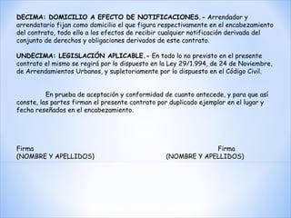 DECIMA: DOMICILIO A EFECTO DE NOTIFICACIONES.-  Arrendador y arrendatario fijan como domicilio el que figura respectivamente en el encabezamiento del contrato, todo ello a los efectos de recibir cualquier notificación derivada del conjunto de derechos y obligaciones derivados de este contrato.   UNDECIMA: LEGISLACIÓN APLICABLE.-  En todo lo no previsto en el presente contrato el mismo se regirá por lo dispuesto en la Ley 29/1.994, de 24 de Noviembre, de Arrendamientos Urbanos, y supletoriamente por lo dispuesto en el Código Civil.     En prueba de aceptación y conformidad de cuanto antecede, y para que así conste, las partes firman el presente contrato por duplicado ejemplar en el lugar y fecha reseñados en el encabezamiento.         Firma  Firma  (NOMBRE Y APELLIDOS)  (NOMBRE Y APELLIDOS)   