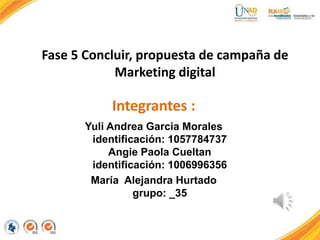Fase 5 Concluir, propuesta de campaña de
Marketing digital
Integrantes :
Yuli Andrea Garcia Morales
identificación: 1057784737
Angie Paola Cueltan
identificación: 1006996356
María Alejandra Hurtado
grupo: _35
 
