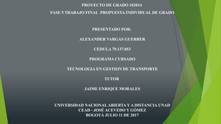 PROYECTO DE GRADO 102014
FASE 5 TRABAJO FINAL PROPUESTA INDIVIDUAL DE GRADO
PRESENTADO POR:
ALEXANDER VARGAS GUERRER
CEDULA 79.137.853
PROGRAMA CURSADO
TECNOLOGIA EN GESTION DE TRANSPORTE
TUTOR
JAIME ENRIQUE MORALES
UNIVERSIDAD NACIONALABIERTA Y A DISTANCIA UNAD
CEAD - JOSÉ ACEVEDO Y GÓMEZ
BOGOTÁ JULIO 11 DE 2017
 